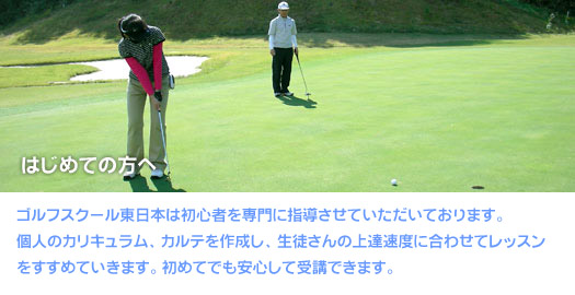 はじめての方へ　ゴルフスクール東日本は初心者を専門に指導させていただいております。個人のカリキュラム、カルテを作成し、生徒さんの上達速度に合わせてレッスンをすすめていきます。初めてでも安心して受講できます。